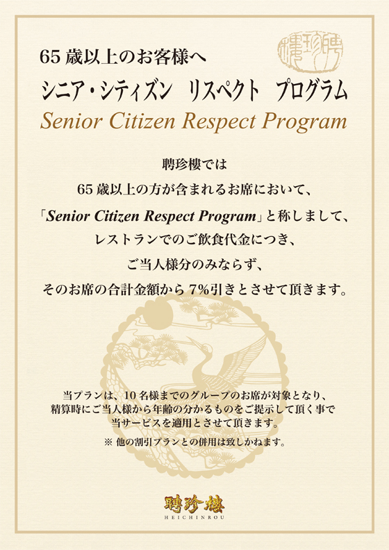 聘珍樓では65歳以上の方が含まれるお席において、「Senior Citizen Respect Program」と称しまして、レストランでのご飲食代につき、ご当人様分のみならず、そのお席の合計金額から7％引きとさせて頂きます。